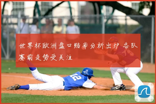 世界杯欧洲盘口赔率分析出炉 各队赛前走势受关注