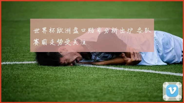 世界杯欧洲盘口赔率分析出炉 各队赛前走势受关注