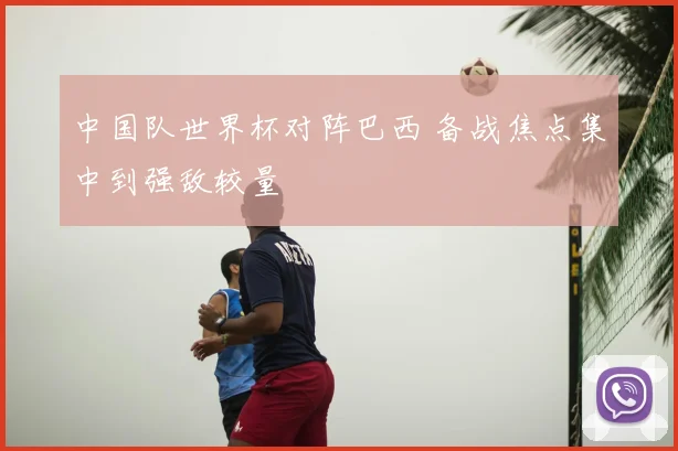 中国队世界杯对阵巴西 备战焦点集中到强敌较量
